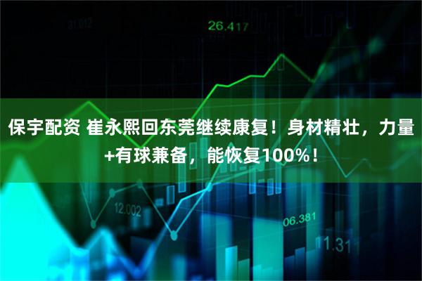 保宇配资 崔永熙回东莞继续康复！身材精壮，力量+有球兼备，能恢复100%！