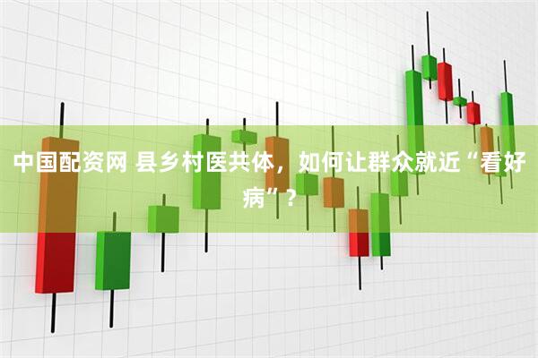 中国配资网 县乡村医共体，如何让群众就近“看好病”？