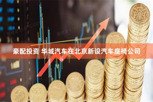 豪配投资 华域汽车在北京新设汽车座椅公司