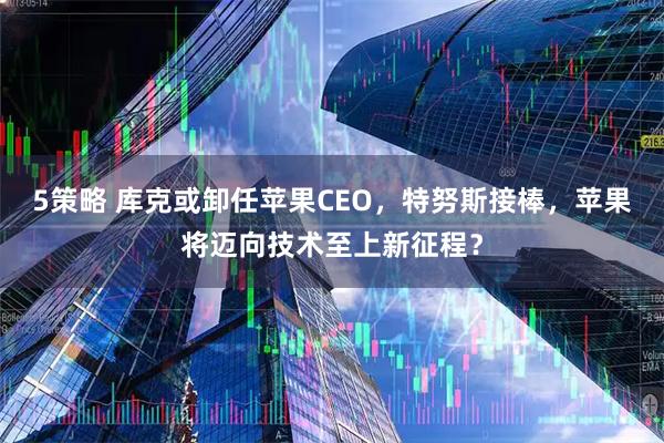 5策略 库克或卸任苹果CEO，特努斯接棒，苹果将迈向技术至上新征程？