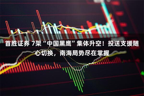 首胜证券 7架“中国黑鹰”集体升空！投送支援随心切换，南海局势尽在掌握