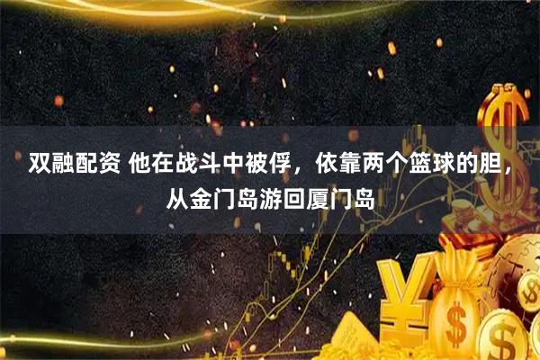 双融配资 他在战斗中被俘，依靠两个篮球的胆，从金门岛游回厦门岛