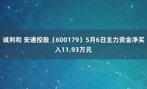 诚利和 安通控股（600179）5月6日主力资金净买入11.93万元