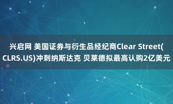 兴启网 美国证券与衍生品经纪商Clear Street(CLRS.US)冲刺纳斯达克 贝莱德拟最高认购2亿美元