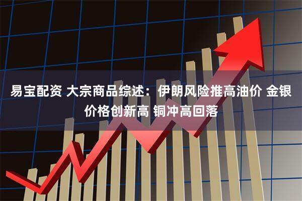 易宝配资 大宗商品综述：伊朗风险推高油价 金银价格创新高 铜冲高回落