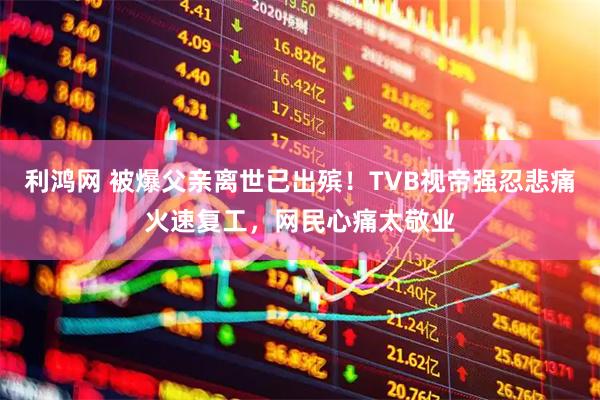 利鸿网 被爆父亲离世已出殡！TVB视帝强忍悲痛火速复工，网民心痛太敬业