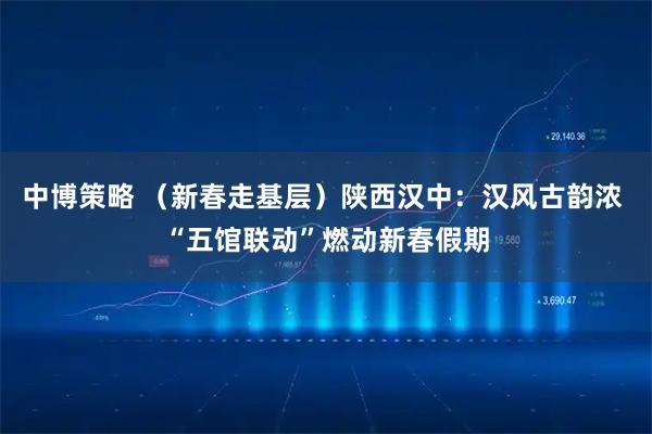 中博策略 （新春走基层）陕西汉中：汉风古韵浓 “五馆联动”燃动新春假期