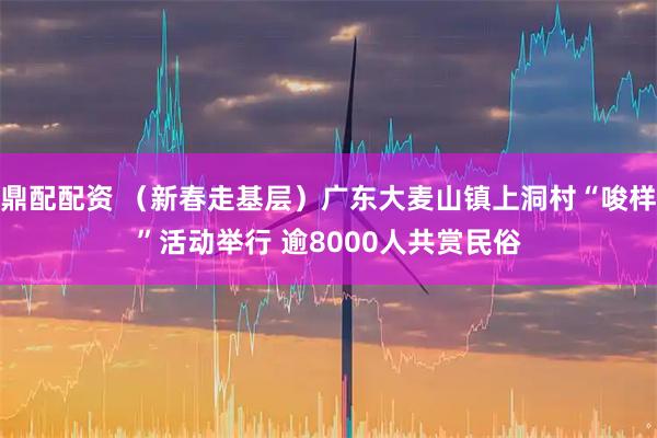 鼎配配资 （新春走基层）广东大麦山镇上洞村“唆样”活动举行 逾8000人共赏民俗