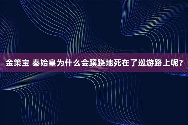 金策宝 秦始皇为什么会蹊跷地死在了巡游路上呢？