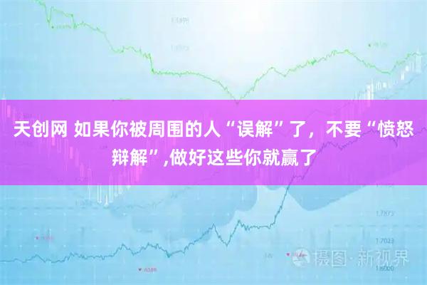 天创网 如果你被周围的人“误解”了，不要“愤怒辩解”,做好这些你就赢了