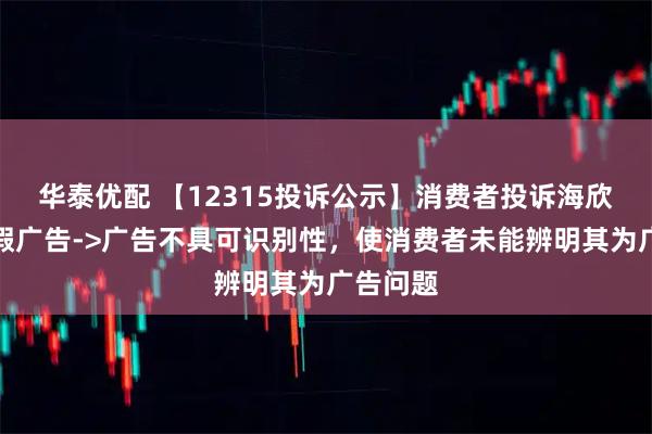 华泰优配 【12315投诉公示】消费者投诉海欣食品虚假广告->广告不具可识别性，使消费者未能辨明其为广告问题