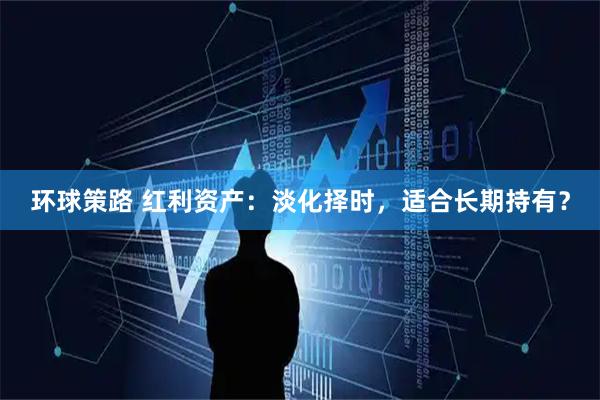 环球策路 红利资产：淡化择时，适合长期持有？