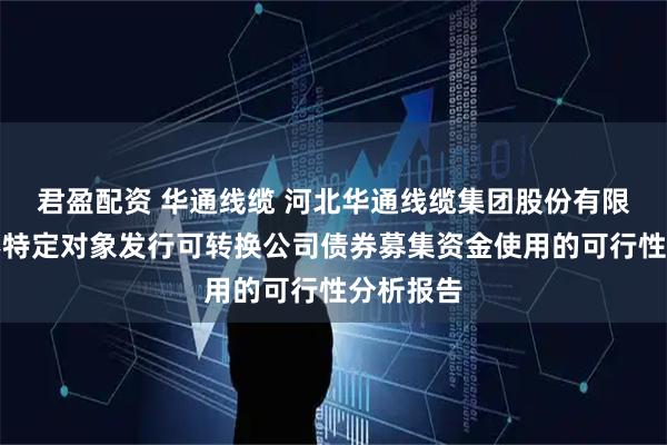 君盈配资 华通线缆 河北华通线缆集团股份有限公司向不特定对象发行可转换公司债券募集资金使用的可行性分析报告