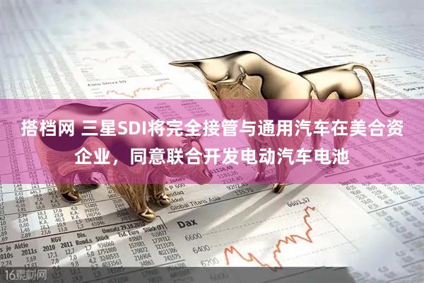 搭档网 三星SDI将完全接管与通用汽车在美合资企业，同意联合开发电动汽车电池