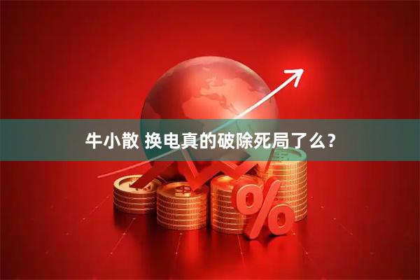 牛小散 换电真的破除死局了么？