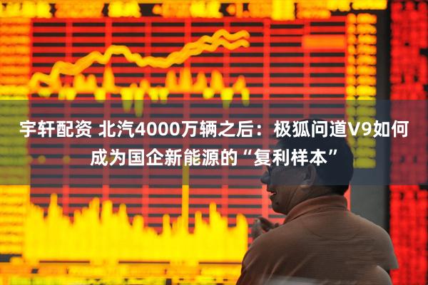 宇轩配资 北汽4000万辆之后：极狐问道V9如何成为国企新能源的“复利样本”