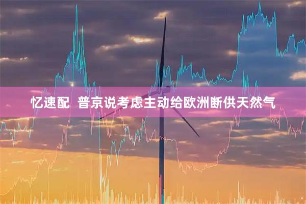 忆速配  普京说考虑主动给欧洲断供天然气